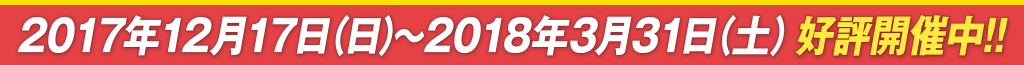 2017年12月17日（日）～2018年3月31日（土）好評開催中!!