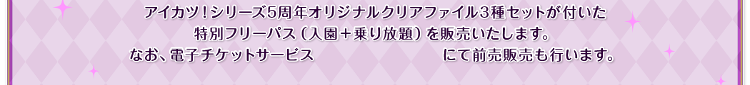 アイカツ！シリーズ5周年オリジナルクリアファイル3種セットが付いた特別フリーパス（入園＋乗り放題）を販売いたします。なお、電子チケットサービス「PassMarket」にて前売販売も行います。
