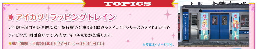 TOPICS アイカツ！ラッピングトレイン 大月駅～河口湖駅を結ぶ富士急行線の列車3両1編成をアイカツ！シリーズのアイドルたちでラッピング。両面合わせて59人のアイドルたちが登場します。　運行期間：平成30年1月27日（土）～3月31日（土） ※写真はイメージです。