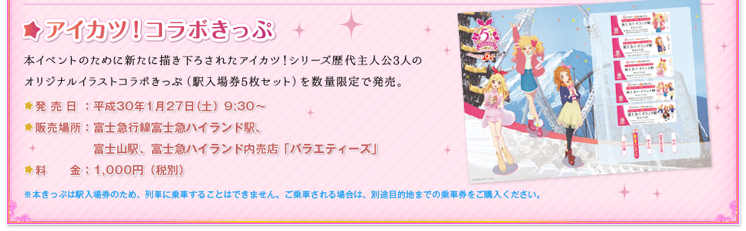 アイカツ！コラボきっぷ 本イベントのために新たに描き下ろされたアイカツ！シリーズ歴代主人公3人のオリジナルイラストコラボきっぷ（駅入場券5枚セット）を数量限定で発売。　発売日：平成30年1月27日（土）9:30～ 販売場所：富士急行線富士急ハイランド駅、富士山駅、富士急ハイランド内売店「バラエティーズ」 料金：1,000円（税込み）※本きっぷは駅入場券のため、列車に乗車することはできません。ご乗車される場合は、別途目的地までの乗車券をご購入ください。