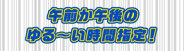 午前か午後のゆる～い時間指定